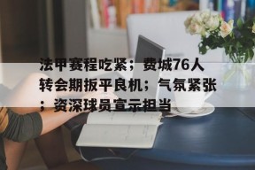 LOL台服官网下载地址-法甲赛程吃紧；费城76人转会期扳平良机；气氛紧张；资深球员宣示担当(法甲转会最新消息)